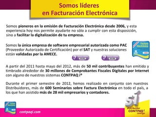 Somos líderes
                     en Facturación Electrónica
Somos pioneros en la emisión de Facturación Electrónica desde 2006, y esta
experiencia hoy nos permite ayudarte no sólo a cumplir con esta disposición,
sino a facilitar la digitalización de tu empresa.

Somos la única empresa de software empresarial autorizada como PAC
(Proveedor Autorizado de Certificación) por el SAT y nuestras soluciones
están validadas por la AMECE.

A partir del 2011 hasta mayo del 2012, más de 50 mil contribuyentes han emitido y
timbrado alrededor de 30 millones de Comprobantes Fiscales Digitales por Internet
con alguno de nuestros sistemas CONTPAQ i®

Durante el primer semestre de 2012, hemos realizado en conjunto con nuestros
Distribuidores, más de 600 Seminarios sobre Factura Electrónica en todo el país, a
los que han asistido más de 28 mil empresarios y contadores.
 