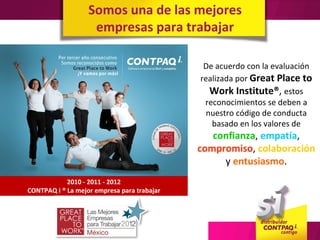 Somos una de las mejores
                    empresas para trabajar

                                              De acuerdo con la evaluación
                                             realizada por Great Place to
                                                Work Institute®, estos
                                              reconocimientos se deben a
                                               nuestro código de conducta
                                                basado en los valores de
                                                confianza, empatía,
                                             compromiso, colaboración
                                                  y entusiasmo.
            2010 - 2011 - 2012
CONTPAQ i ® La mejor empresa para trabajar
 