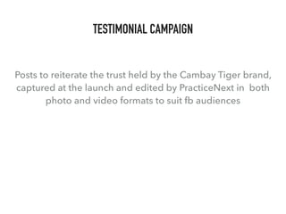 TESTIMONIAL CAMPAIGN
Posts to reiterate the trust held by the Cambay Tiger brand,
captured at the launch and edited by PracticeNext in both
photo and video formats to suit fb audiences