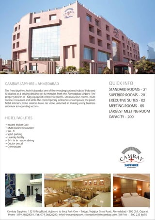 CAMBAY SAPPHIRE – AHMEDABAD
The finest business hotel is based at one of the emerging business hubs of India and
is located at a driving distance of 30 minutes from the Ahmedabad airport. The
property boasts of fully equipped conference rooms, ultra luxurious rooms, multi
cuisine restaurant and while the contemporary ambience encompasses the plush
hotel interiors, hotel services leave no stone unturned in making every business
endeavor a resounding success.
HOTEL FACILITIES
• Instant Indian Cafe
• Multi cuisine restaurant
• Wi - fi
• Valet parking
• Laundry facility
• 24 - hr In - room dining
• Doctor on call
• Gymnasium
QUICK INFO
STANDARD ROOMS - 31
SUPERIOR ROOMS - 20
EXECUTIVE SUITES - 02
MEETING ROOMS - 05
LARGEST MEETING ROOM
CAPACITY - 200
132 ft Ring Road, Adjacent to Jivraj Park Over - Bridge, Vejalpur Cross Road, Ahmedabad - 380 051, Gujarat
Phone : 079 26828001, Fax: 079 26826280, info@thecambay.com, reservation@thecambay.com, Toll Free : 1800 233 6655
Cambay Sapphire,
HE
 