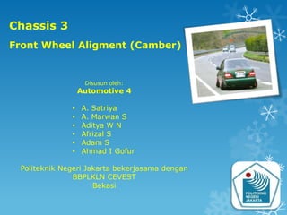 Chassis 3
Front Wheel Aligment (Camber)


                   Disusun oleh:
                  Automotive 4

              •   A. Satriya
              •   A. Marwan S
              •   Aditya W N
              •   Afrizal S
              •   Adam S
              •   Ahmad I Gofur

 Politeknik Negeri Jakarta bekerjasama dengan
               BBPLKLN CEVEST
                     Bekasi
 
