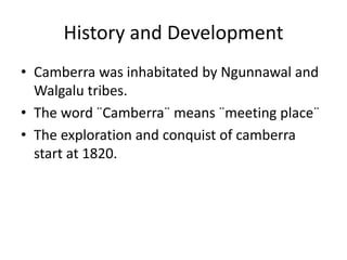 History and Development
• Camberra was inhabitated by Ngunnawal and
Walgalu tribes.
• The word ¨Camberra¨ means ¨meeting place¨
• The exploration and conquist of camberra
start at 1820.
 