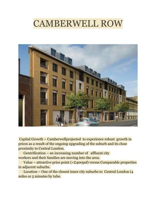 CAMBERWELL ROW




 Capital Growth – Camberwellprojected to experience robust growth in
prices as a result of the ongoing upgrading of the suburb and its close
proximity to Central London.
    Gentrification – an increasing number of affluent city
workers and their families are moving into the area.
    Value – attractive price point (<£400psf) versus Comparable properties
in adjacent suburbs.
    Location – One of the closest inner city suburbs to Central London (4
miles or 5 minutes by tube.
 