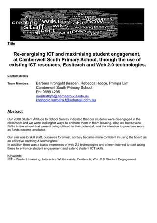 Title

   Re-energising ICT and maximising student engagement,
  at Camberwell South Primary School, through the use of
 existing ICT resources, Easiteach and Web 2.0 technologies.

Contact details

Team Members:        Barbara Krongold (leader), Rebecca Hodge, Phillipa Lim
                     Camberwell South Primary School
                     Ph: 9889 4295
                     cambsthps@cambsth.vic.edu.au
                     krongold.barbara.f@edumail.com.au


Abstract

Our 2008 Student Attitude to School Survey indicated that our students were disengaged in the
classroom and we were looking for ways to enthuse them in them learning. Also we had several
IWBs in the school that weren’t being utilised to their potential, and the intention to purchase more
as funds become available.

Our aim was to skill staff, ourselves foremost, so they became more confident in using the board as
an effective teaching & learning tool.
In addition there was a basic awareness of web 2.0 technologies and a keen interest to start using
these to enhance student engagement and extend student ICT skills.

Keywords
ICT – Student Learning, Interactive Whiteboards, Easiteach, Web 2.0, Student Engagement
 