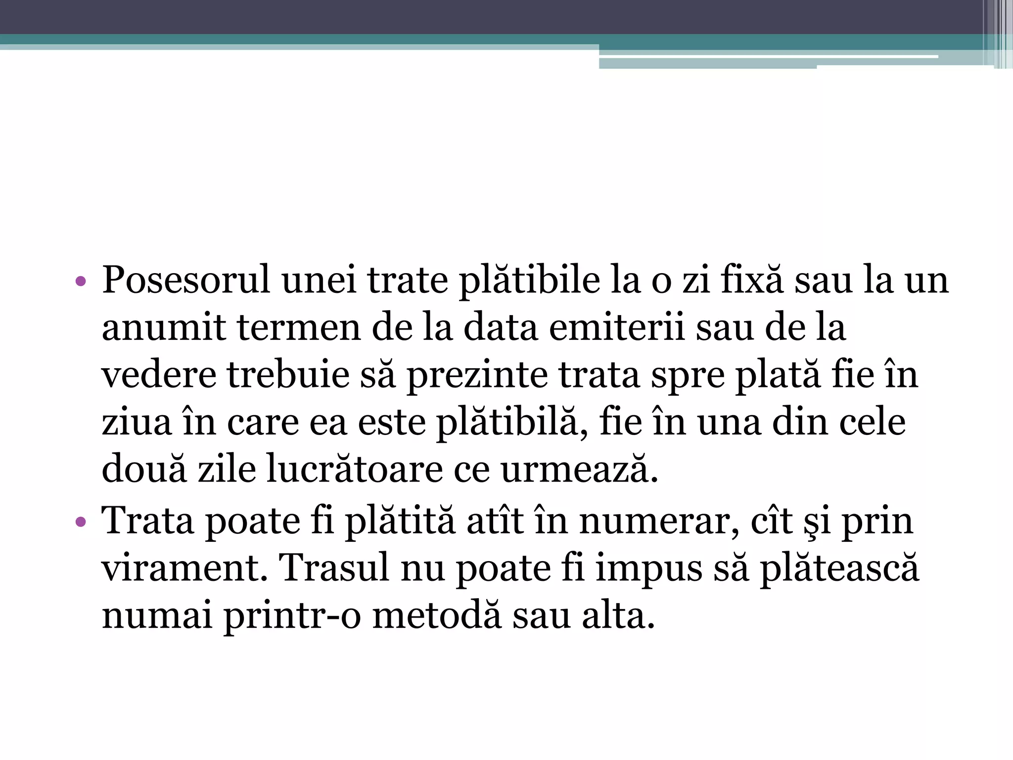 • Posesorul unei trate plătibile la o zi fixă sau la un 
anumit termen de la data emiterii sau de la 
vedere trebuie să prezinte trata spre plată fie în 
ziua în care ea este plătibilă, fie în una din cele 
două zile lucrătoare ce urmează. 
• Trata poate fi plătită atît în numerar, cît şi prin 
virament. Trasul nu poate fi impus să plătească 
numai printr-o metodă sau alta. 
 