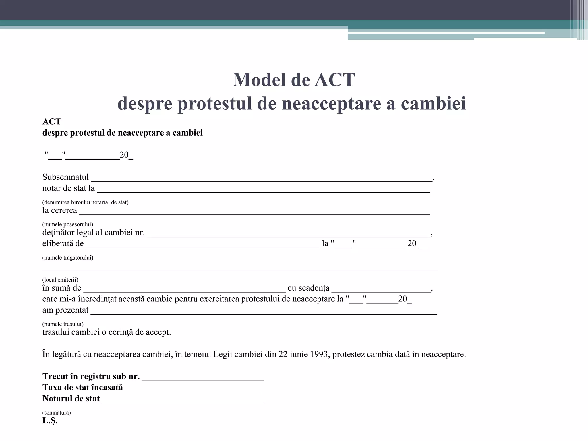 Model de ACT 
despre protestul de neacceptare a cambiei 
ACT 
despre protestul de neacceptare a cambiei 
"___"____________20_ 
Subsemnatul ____________________________________________________________________________, 
notar de stat la __________________________________________________________________________ 
(denumirea biroului notarial de stat) 
la cererea ______________________________________________________________________________ 
(numele posesorului) 
deţinător legal al cambiei nr. _______________________________________________________________, 
eliberată de ____________________________________________________ la "____"___________ 20 __ 
(numele trăgătorului) 
________________________________________________________________________________________ 
(locul emiterii) 
în sumă de _____________________________________________ cu scadenţa ______________________, 
care mi-a încredinţat această cambie pentru exercitarea protestului de neacceptare la "___"_______20_ 
am prezentat _____________________________________________________________________________ 
(numele trasului) 
trasului cambiei o cerinţă de accept. 
În legătură cu neacceptarea cambiei, în temeiul Legii cambiei din 22 iunie 1993, protestez cambia dată în neacceptare. 
Trecut în registru sub nr. ___________________________ 
Taxa de stat încasată ______________________________ 
Notarul de stat ____________________________________ 
(semnătura) 
L.Ş. 
 