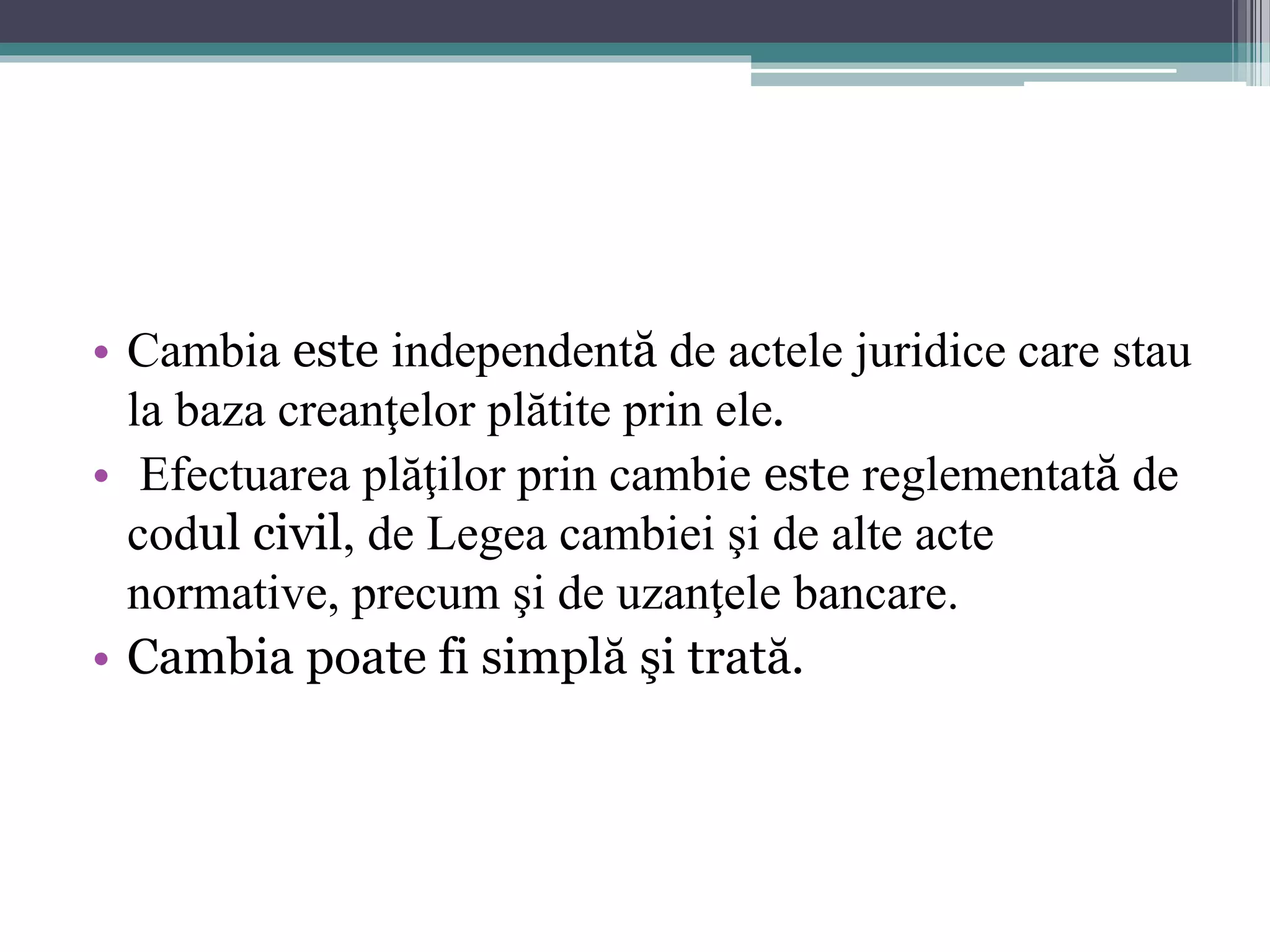 • Cambia este independentă de actele juridice care stau 
la baza creanţelor plătite prin ele. 
• Efectuarea plăţilor prin cambie este reglementată de 
codul civil, de Legea cambiei şi de alte acte 
normative, precum şi de uzanţele bancare. 
• Cambia poate fi simplă şi trată. 
 