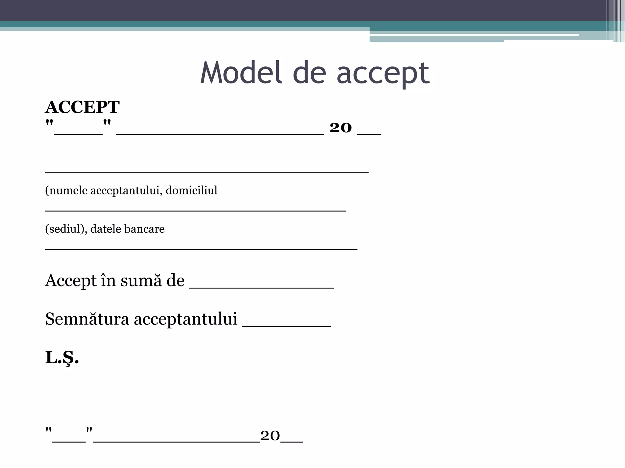 Model de accept 
ACCEPT 
"____" _________________ 20 __ 
_____________________________ 
(numele acceptantului, domiciliul 
___________________________ 
(sediul), datele bancare 
____________________________ 
Accept în sumă de _____________ 
Semnătura acceptantului ________ 
L.Ş. 
"___"_______________20__ 
 