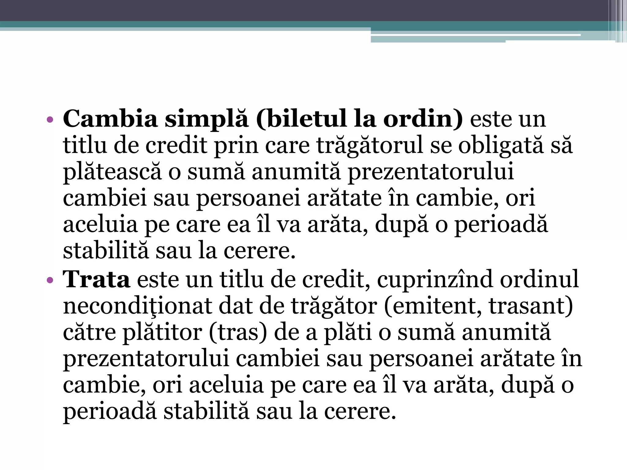 • Cambia simplă (biletul la ordin) este un 
titlu de credit prin care trăgătorul se obligată să 
plătească o sumă anumită prezentatorului 
cambiei sau persoanei arătate în cambie, ori 
aceluia pe care ea îl va arăta, după o perioadă 
stabilită sau la cerere. 
• Trata este un titlu de credit, cuprinzînd ordinul 
necondiţionat dat de trăgător (emitent, trasant) 
către plătitor (tras) de a plăti o sumă anumită 
prezentatorului cambiei sau persoanei arătate în 
cambie, ori aceluia pe care ea îl va arăta, după o 
perioadă stabilită sau la cerere. 
 