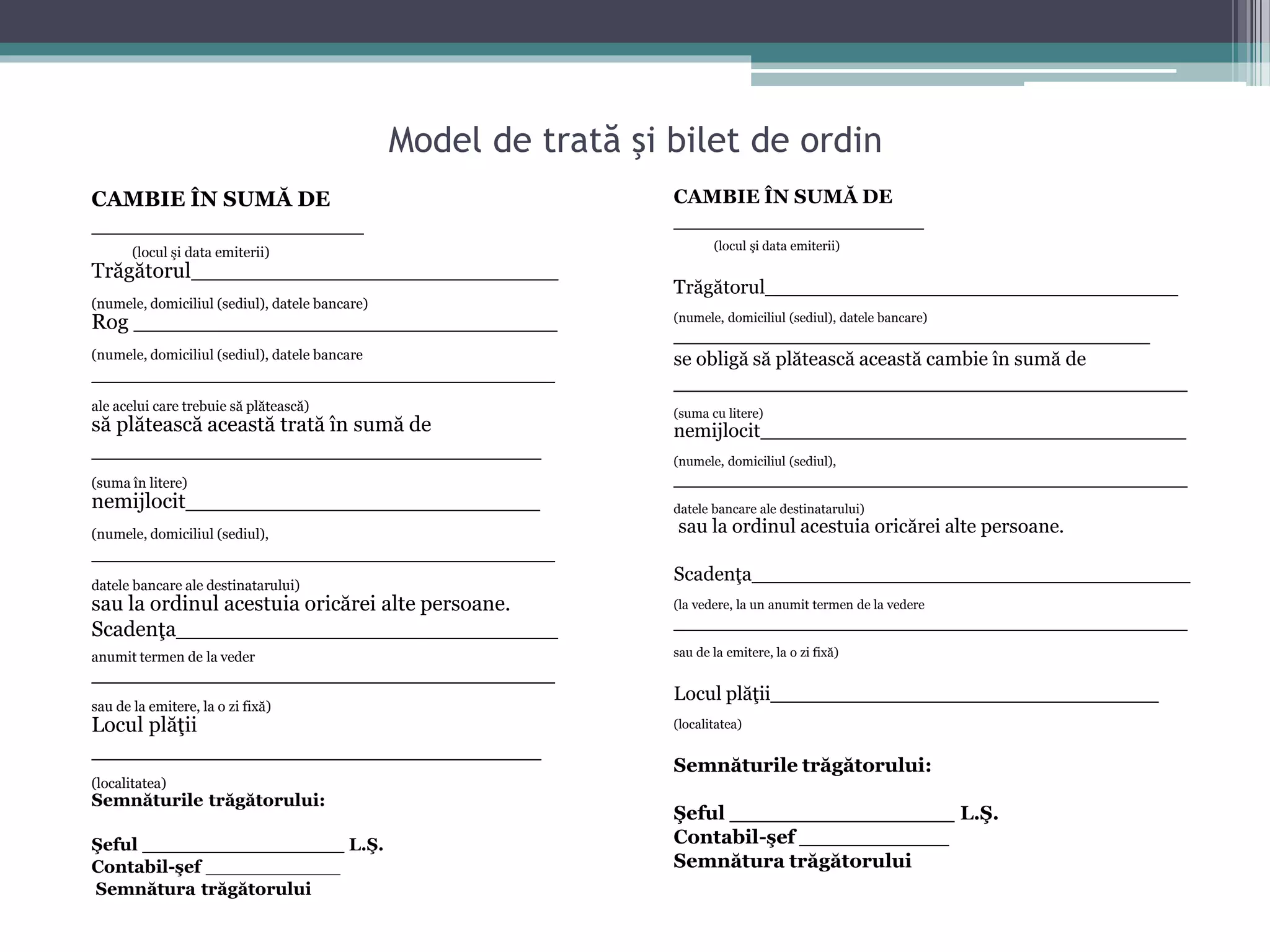Model de trată şi bilet de ordin 
CAMBIE ÎN SUMĂ DE 
____________________ 
(locul şi data emiterii) 
Trăgătorul___________________________ 
(numele, domiciliul (sediul), datele bancare) 
Rog _______________________________ 
(numele, domiciliul (sediul), datele bancare 
__________________________________ 
ale acelui care trebuie să plătească) 
să plătească această trată în sumă de 
_________________________________ 
(suma în litere) 
nemijlocit__________________________ 
(numele, domiciliul (sediul), 
__________________________________ 
datele bancare ale destinatarului) 
sau la ordinul acestuia oricărei alte persoane. 
Scadenţa____________________________ 
anumit termen de la veder 
__________________________________ 
sau de la emitere, la o zi fixă) 
Locul plăţii 
_________________________________ 
(localitatea) 
Semnăturile trăgătorului: 
Şeful __________________ L.Ş. 
Contabil-şef ____________ 
Semnătura trăgătorului 
CAMBIE ÎN SUMĂ DE 
____________________ 
(locul şi data emiterii) 
Trăgătorul_________________________________ 
(numele, domiciliul (sediul), datele bancare) 
______________________________________ 
se obligă să plătească această cambie în sumă de 
_________________________________________ 
(suma cu litere) 
nemijlocit__________________________________ 
(numele, domiciliul (sediul), 
_________________________________________ 
datele bancare ale destinatarului) 
sau la ordinul acestuia oricărei alte persoane. 
Scadenţa___________________________________ 
(la vedere, la un anumit termen de la vedere 
_________________________________________ 
sau de la emitere, la o zi fixă) 
Locul plăţii_______________________________ 
(localitatea) 
Semnăturile trăgătorului: 
Şeful __________________ L.Ş. 
Contabil-şef ____________ 
Semnătura trăgătorului 
 