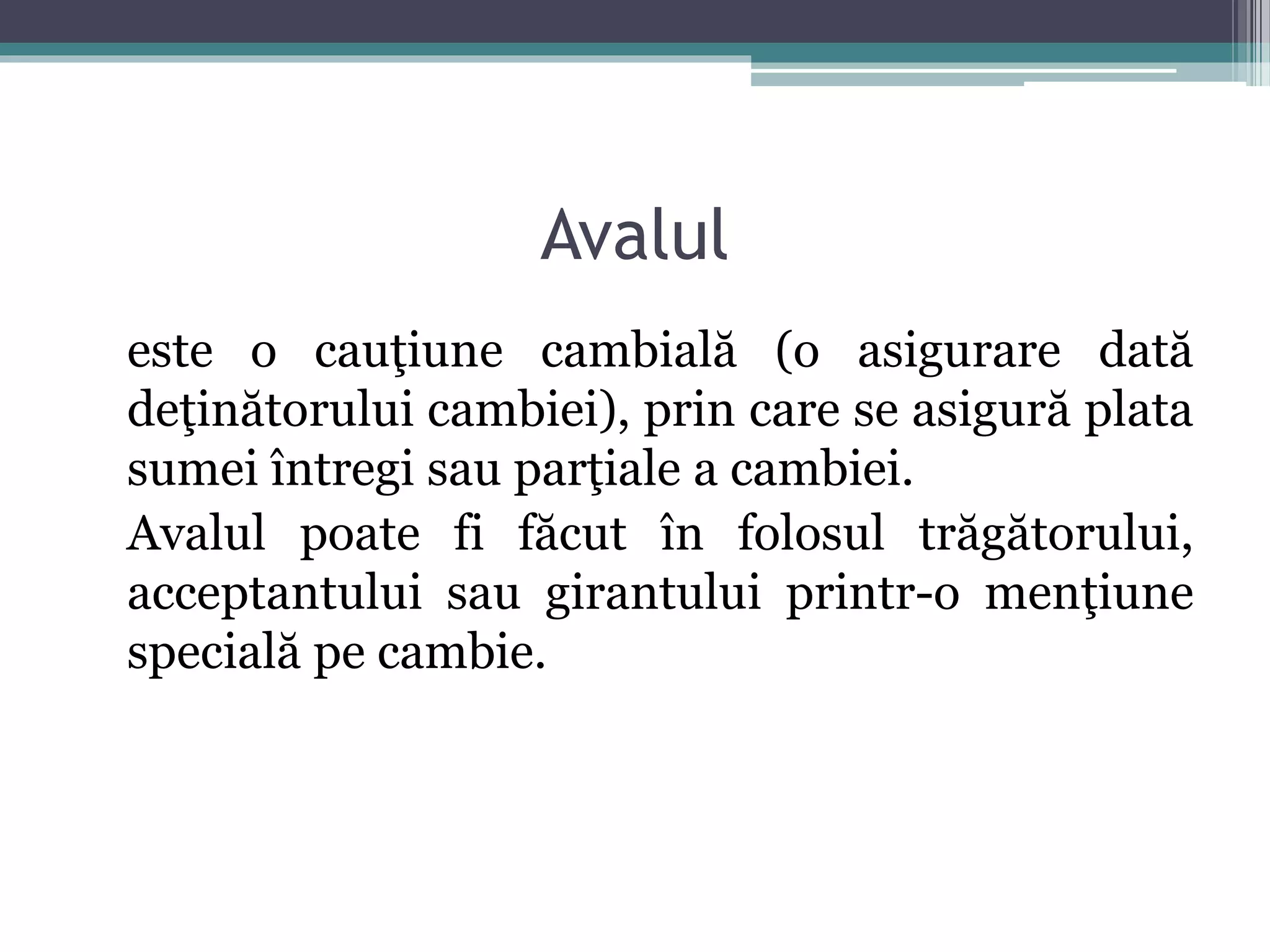 Avalul 
este o cauţiune cambială (o asigurare dată 
deţinătorului cambiei), prin care se asigură plata 
sumei întregi sau parţiale a cambiei. 
Avalul poate fi făcut în folosul trăgătorului, 
acceptantului sau girantului printr-o menţiune 
specială pe cambie. 
 