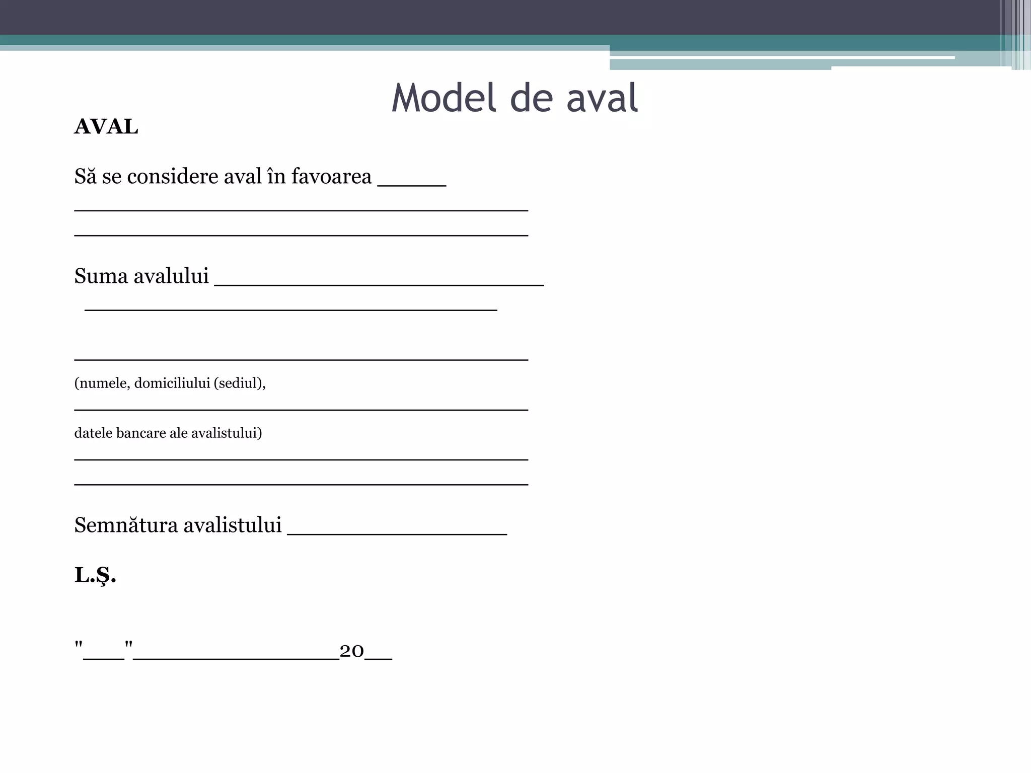 Model de aval 
AVAL 
Să se considere aval în favoarea _____ 
_________________________________ 
_________________________________ 
Suma avalului ________________________ 
______________________________ 
_________________________________ 
(numele, domiciliului (sediul), 
_________________________________ 
datele bancare ale avalistului) 
_________________________________ 
_________________________________ 
Semnătura avalistului ________________ 
L.Ş. 
"___"_______________20__ 
 