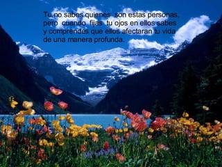 Tu no sabes quienes  son estas personas, pero  cuando  fijas  tu ojos en ellos sabes y comprendes que ellos afectaran tu vida de una manera profunda. 