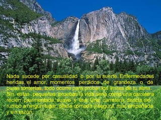 Nada  sucede  por  casualidad  o  por  la suerte. Enfermedades heridas, el  amor,  momentos  perdidos  de  grandeza  o  de puras tonterías, todo ocurre para probar los limites de tu alma. Sin  estas  pequeñas  pruebas la vida seria como una carretera recién  pavimentada, suave  y  lisa; Una  carretera  directa sin rumbo a ningún lugar, plana cómoda y segura, mas empañada y sin razón. 