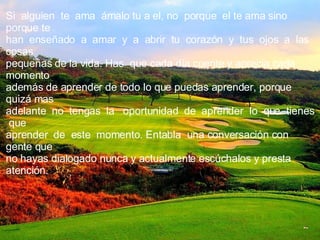 Si  alguien  te  ama  ámalo tu a el, no  porque  el te ama sino porque te han  enseñado  a  amar  y  a  abrir  tu  corazón  y  tus  ojos  a  las cosas pequeñas de la vida. Has  que cada día cuente y aprecia cada momento además de aprender de todo lo que puedas aprender, porque quizá mas adelante  no  tengas  la  oportunidad  de  aprender  lo  que  tienes  que aprender  de  este  momento. Entabla  una conversación con gente que no hayas dialogado nunca y actualmente escúchalos y presta atención. 