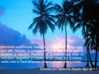 Permítete enamorarte, liberarte y pon tu vista en un lugar bien alto. Mantén  tu cabeza en alto porque tienes todo el derecho  a  hacerlo.  Repítete  a  ti  mismo  que  eres  un individuo  magnifico  y  créelo,  si no  crees  en  ti mismo nadie mas lo hará tampoco. Crea tu propia vida y vívela…   Gracias por haberme dejado algo de ti ! 