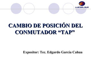 CAMBIO DE POSICIÓN DEL
CAMBIO DE POSICIÓN DEL
CONMUTADOR “TAP”
CONMUTADOR “TAP”
Expositor: Tec. Edgardo García Cahua
 