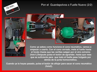 .                         Pon el Guardapolvos o Fuelle Nuevo (2/2)
   min
10
    -€


             1                                    2




                      Como ya sabes como funciona el cono neumático, vamos a
                      empezar a usarlo. Con el cono cerrado, mete el fuelle hasta
                       el fondo (hasta que las varillas salgan por el otro extremo
                      (foto1).Después pulsa el botón de agrandar, hasta que veas
                       que es suficiente para que todo el fuelle pase holgado por
                                    detrás de la junta homocinética.
Cuando ya la hayas pasado, pulsa el botón de aflojar para sacar el cono neumático
                                     (foto2).
 