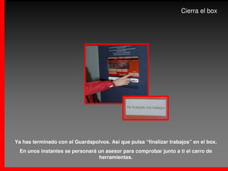 Cierra el box




Ya has terminado con el Guardapolvos. Así que pulsa “finalizar trabajos” en el box.
 En unos instantes se personará un asesor para comprobar junto a ti el carro de
                                herramientas.
 