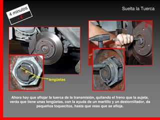 s                                                          Suelta la Tuerca
     uto
4 min
    -€
                                                                                2




               1



                       lengüetas




 Ahora hay que aflojar la tuerca de la transmisión, quitando el freno que la sujeta,
verás que tiene unas lengüetas, con la ayuda de un martillo y un destornillador, da
                pequeños toquecitos, hasta que veas que se afloja.
 