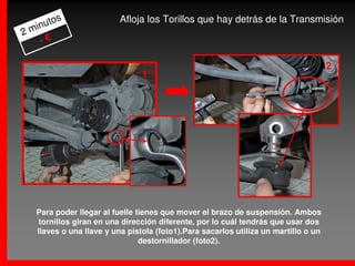 s                 Afloja los Torillos que hay detrás de la Transmisión
     uto
2 min
    -€

                                                                                     2
                                1                                               2




   Para poder llegar al fuelle tienes que mover el brazo de suspensión. Ambos
    tornillos giran en una dirección diferente, por lo cuál tendrás que usar dos
   llaves o una llave y una pistola (foto1).Para sacarlos utiliza un martillo o un
                                destornillador (foto2).
 