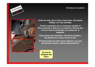 os                                   Introduce el pistón
  inut
2m
    0€


            Antes de nada, gira el disco hacia fuera. Así podrás
                       trabajar con más facilidad.
               Podrás comprobar que es necesario cambiar el
            disco pasando el dedo por la superficie. Notarás que
                el surco tiene profundidad, provocada por el
                                  desgaste.
             Como tienes que cambiarlo, introduce el pistón y
                 haz palanca tal y como ves en la foto.
             Si tienes dudas de cómo hacer palanca o con que
                herramienta hacerlo, solicita asesoramiento.




                Surcos de
               desgaste del
                  disco
 