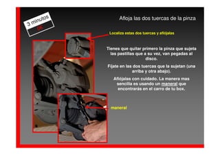 os         Afloja las dos tuercas de la pinza
  inut
3m
    0€
             Localiza estas dos tuercas y aflójalas



            Tienes que quitar primero la pinza que sujeta
              las pastillas que a su vez, van pegadas al
                                 disco.
            Fíjate en las dos tuercas que la sujetan (una
                         arriba y otra abajo).
               Aflójalas con cuidado. La manera mas
                sencilla es usando un maneral que
                 encontrarás en el carro de tu box.



              maneral
 