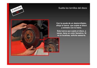 os     Suelta los tornillos del disco
  inut
3m
    0€



            Con la ayuda de un destornillador,
            afloja la tuerca que sujeta al disco
                  y extráelo con la mano.
            Esta tuerca que sujeta al disco, a
            veces, tiene un color llamativo. Si
             no la localizas, solicita asesoría.
 