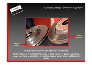 to                              Compara el disco nuevo con el gastado
  inu
1m
   0€




                                                                            disco
                                                                           gastado


  disco
  nuevo


              Coge los discos nuevos para comenzar a instalarlos.
Como verás en la foto, la diferencia entre el disco nuevo y el gastado es grande.
Lo que más llama la atención es la hendidura que se genera justo en el borde del
                                      disco.
 