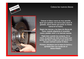 os                 Coloca los nuevos discos
  inut
2m
    0€



              Colocar el disco nuevo es muy sencillo.
            Igual que quitaste una tuerca para sacar el
             gastado, ahora tienes que poner la misma
                        tuerca en el nuevo.
            Según las marcas y los tipos de discos de
              freno, cuando adquieres el recambio
            nuevo, pueden venir o no tuercas nuevas.
               Fíjate bien cuando los compres. Si no
            viene, no pierdas de vista los tornillos que
            quitas del disco antiguo por que serán con
                  los que vuelvas a poner el disco.
            Primero, introduce con la mano la tuerca y
                 apriétala bien con ayuda de un
                          destornillador.
 