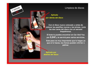 to                            Limpieza de discos
  inu
1m
   0€
                   Aplícalo
             por detrás del disco



                Con el disco nuevo colocado y antes de
             colocar las pastillas nuevas y las pinzas, rocía
                 las dos caras del disco con un aerosol
                              limpiafrenos.
              El bote lo puedes encontrar en Car And You
              por 8,84€ y te servirá para varios servicios.
             Este paso es muy importante que lo hagas ya
              que si lo haces, los frenos pueden chirriar o
                                 patinar.



             Aplícalo por
           delante del disco
 