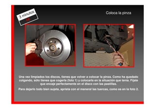 os                                                       Coloca la pinza
  inut
3m
    0€
                                      1                                    2




Una vez limpiados los discos, tienes que volver a colocar la pinza. Como ha quedado
colgando, sólo tienes que cogerla (foto 1) y colocarla en la situación que tenía. Fíjate
              que encaje perfectamente en el disco con las pastillas.
Para dejarlo todo bien sujeta, aprieta con el maneral las tuercas, como es en la foto 2.
 