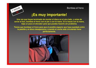 to                                                      Bombea el freno
  inu
1m
   0€
                      ¡Es muy importante!
     Una vez que hayas terminado de montar el disco en el otro lado, y antes de
  cerrar el box, bombea el freno con el pie o con la mano. Si lo haces con la mano,
           baja un poco el elevador para que puedas hacerlo sin problema.
 Tienes que bombear el freno para que el posible espacio que haya quedado entre
     la pastilla y el disco desaparezca y cuando el coche esté circulando frene
                                    perfectamente.
 
