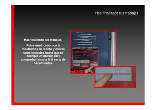 Has finalizado tus trabajos




  Has finalizado tus trabajos.
    Pulsa en el icono que te
 mostramos en la foto y espera
  unos instantes hasta que se
    acerque un asesor para
comprobar junto a ti el carro de
         herramientas.
 