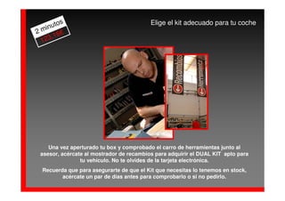 os                                 Elige el kit adecuado para tu coche
   inut
2m      €
     ,16
 123




    Una vez aperturado tu box y comprobado el carro de herramientas junto al
 asesor, acércate al mostrador de recambios para adquirir el DUAL KIT apto para
                tu vehículo. No te olvides de la tarjeta electrónica.
 Recuerda que para asegurarte de que el Kit que necesitas lo tenemos en stock,
        acércate un par de días antes para comprobarlo o si no pedirlo.
 
