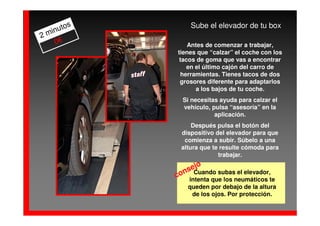 os       Sube el elevador de tu box
  inut
2m
    0€          Antes de comenzar a trabajar,
            tienes que “calzar” el coche con los
             tacos de goma que vas a encontrar
               en el último cajón del carro de
             herramientas. Tienes tacos de dos
             grosores diferente para adaptarlos
                  a los bajos de tu coche.
              Si necesitas ayuda para calzar el
              vehículo, pulsa “asesoría” en la
                         aplicación.
                 Después pulsa el botón del
             dispositivo del elevador para que
              comienza a subir. Súbelo a una
             altura que te resulte cómoda para
                          trabajar.
                  o
               sej
              n Cuando subas el elevador,
            co intenta que los neumáticos te
               queden por debajo de la altura
                de los ojos. Por protección.
 