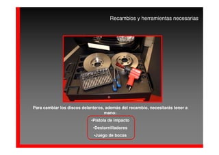Recambios y herramientas necesarias




Para cambiar los discos delanteros, además del recambio, necesitarás tener a
                                   mano:
                            •Pistola de impacto
                             •Destornilladores
                             •Juego de bocas
 