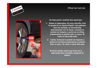 os                            Afloja las tuercas
  inut
2m
    0€


                En este punto, tendrás dos opciones:
            1. Quitar el tapacubos. Es muy sencillo. Con
               la ayuda de un destornillador, haz palanca.
                     Una vez quitado, te encontrarás
                  directamente con la llanta. Conecta la
                  pistola de impacto y quita los tornillos
                 presionando la pistola sólo un poco. El
                          resto lo hace ella sola.
             2. Llanta: Conecta la pistola de impacto y
                quita los tornillos presionando la pistola
                sólo un poco. El resto lo hace ella sola.


                Si tienes dudas sobre que boca es la
                  adecuada para la pistola, pregunta al
                                asesor.
 