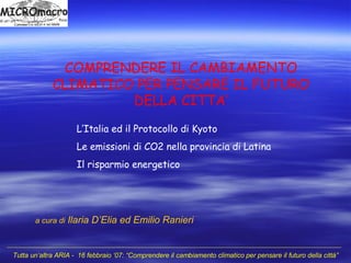 COMPRENDERE IL CAMBIAMENTO CLIMATICO PER PENSARE IL FUTURO DELLA CITTA’ a cura di   Ilaria D’Elia ed Emilio Ranieri L’Italia ed il Protocollo di Kyoto Le emissioni di CO2 nella provincia di Latina Il risparmio energetico 