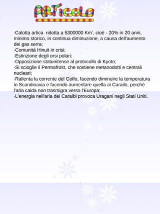 · Calotta artica  ridotta a 5300000 Km 2 , cioè - 20% in 20 anni, minimo storico, in continua diminuzione, a causa dell'aumento dei gas serra; ·Comunità Hinuit in crisi; ·Estinzione degli orsi polari; ·Opposizione statunitense al protocollo di Kyoto; ·Si scioglie il Permafrost, che sostiene metanodotti e centrali nucleari; ·Rallenta la corrente del Golfo, facendo diminuire la temperatura in Scandinavia e facendo aumentare quella ai Caraibi, perché l'aria calda non trasmigra verso l'Europa;  ·L'energia nell'aria dei Caraibi provoca Uragani negli Stati Uniti. 