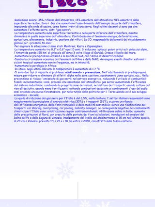 · Radiazione solare: 35% riflesso dall'atmosfera, 14% assorbito dall'atmosfera; 51% assorbito dalla superficie terrestre. Sono i  Gas che aumentano l'assorbimento dell'energia da parte dell'atmosfera, impedendo alle onde di uscire, come fanno i vetri di una serra; Negli ultimi decenni ci sono gas che aumentano l'effetto serra, detti "gas serra"; ·La temperatura aumenta sulla superficie terrestre e nella parte inferiore dell'atmosfera, mentre diminuisce in quella superiore dell'atmosfera; Contribuiscono al fenomeno energia, deforestazione, agricoltura, allevamento, industria, gestione dei rifiuti; La CO 2  responsabile della metà del riscaldamento globale per i prossimi 40 anni; ·Per arginare la situazione ci sono stati Montreal, Kyoto e Copenaghen; ·La temperatura aumenta tra 0,3° e 0,6° ogni 10 anni; Si riducono i ghiacci polari artici ed i ghiacciai alpini, l'Antartide perde 150 Km 3  di ghiaccio all'anno (3 volte il lago di Garda); Cresce il livello del mare; ·Aumentano le precipitazioni al Nord e la siccita al Sud, con rischio di desertificazione; ·Cambia la circolazione oceanica dei fenomeni del Nino e della NAO; Avvengono eventi climatici estremi: i cicloni tropicali aumentano non in frequenza, ma in intensità; ·Aumentano le patologia in Africa; ·In Italia, negli ultimi 200 anni la temperatura è aumentata di 1,7 °C; ·Ci sono due tipi di risposte al problema:  adattamento  e  prevenzione ; Nell'adattamento si predispongono misure per ridurre o eliminare gli effetti: dighe nelle zone costiere, spostamento zone agricole, ecc.; Nella prevenzione si riduce l'emissione di gas serra: nel settore energetico, riducendo l'utilizzo di combustibili fossili; incrementando i sink, processi che assorbono dall'atmosfera i gas serra; aumentando l'efficienza del sistema industriale; cambiando la progettazione dei veicoli, nel settore dei trasporti; usando coltura del riso all'asciutto; usando meno fertilizzanti; evitando combustioni associate ai cambiamenti d'uso del suolo, anzi avviando una nuova forestazione, pur nella tutela delle politiche per il Terzo Mondo ed il suo sviluppo economico - sociale; ·La quota di riduzione dei gas serra per l'Italia è del 6,5%, molto lontana; I settori italiani responsabili sono maggiormente la produzione di energia elettrica (30%) e i trasporti (26%); occorre un rilancio dell'efficienza energetica, delle fonti rinnovabili e della mobilità sostenibile; Serve una ridefinizione dei trasporti: car sharing, road pricing, car pooling, mobility manager; Le conseguenze negative dei cambiamenti climatici per l'Italia sono: aridificazione regioni centromeridionali; infiltrazione salina in falde; aumento delle precipitazioni al Nord, con crescita delle portate dei fiumi ed alluvioni; inondazioni ed erosioni del Delta del Po e della Laguna di Venezia; innalzamento del livello del Mediterraneo di 15 cm nell'ultimo secolo, di 23 cm a Venezia, previsto tra i 25 e i 30 cm entro il 2050, con effetti sulla fascia costiera. 