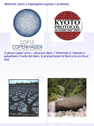 · Montreal, Kyoto e Copenaghen arginano il problema; ·I ghiacci polari artici, i ghiacciai alpini, l'Antartide si riducono e aumentano il livello del mare, le precipitazioni al Nord e la siccita al Sud. 