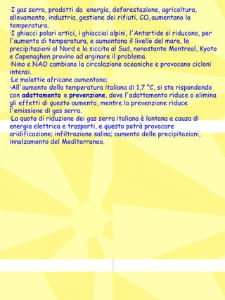 · I gas serra, prodotti da  energia, deforestazione, agricoltura, allevamento, industria, gestione dei rifiuti, CO 2,  aumentano la temperatura.  ·I ghiacci polari artici, i ghiacciai alpini, l'Antartide si riducono, per l'aumento di temperatura, e aumentano il livello del mare, le precipitazioni al Nord e la siccita al Sud, nonostante Montreal, Kyoto e Copenaghen provino ad arginare il problema. ·Nino e NAO cambiano la circolazione oceaniche e provocano cicloni intensi. ·Le malattie africane aumentano; ·All'aumento della temperatura italiana di 1,7 °C, si sta rispondendo con  adattamento  e  prevenzione , dove l'adattamento riduce o elimina gli effetti di questo aumento, mentre la prevenzione riduce l'emissione di gas serra. ·La quota di riduzione dei gas serra italiana è lontana a causa di energia elettrica e trasporti, e questo potrà provocare aridificazione; infiltrazione salina; aumento delle precipitazioni, innalzamento del Mediterraneo. 