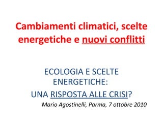 Cambiamenti climatici, scelte energetiche e  nuovi conflitti ECOLOGIA E SCELTE ENERGETICHE:  UNA  RISPOSTA ALLE CRISI ? Mario Agostinelli, Parma, 7 ottobre 2010 