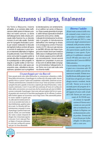 Ritorna l’asfalto
Alcunitrattisconnessidellestra-
de comunali erano restati in so-
speso dopo le asfaltature realiz-
zate nell’estate del 2015 e, come
assicurato dagli amministratori
comunali,nelleprossimesettima-
ne saranno coperte anche le bu-
chesopravvissuteequellechenel
frattempo si sono aperte. Il pro-
getto per le asfaltature comunali
era di 140 mila euro messi a di-
sposizione dal Consorzio BIM di
Vallecamonica.
Unanovantinacircasonogiàsta-
ti spesi ora si investono altri 50
milaeuroinasfaltoepiccolema-
nutenzionistradali.Illimiteinva-
licabilefissatodallagiuntaèquel-
lo del mese di agosto per evitare
disagi a turisti e residenti.Anche
al Colle Vareno va in scena la
seconda parte del progetto di ri-
qualificazionecheprevedelaposa
del tappeto di usura sulle strade
del Colle Vareno per una spesa
totale di 56.550,00 euro.
Al comune la riqualifi-
cazionediVarenononè
costata un euro perchè
oltreairesidentihacon-
tribuito la Regione con
unfinanziamentoafon-
doperduto.Terminedel
lavorifissatoperlafine
diluglio.Un’altraopera
utile a costo zero.
Un parcheggio per via Baccoli
Sono passati pochi mesi dalla discussione in commissione urbanistica e dalla
firmadellaconvenzioneeilparcheggioinviaBaccolièdiventatorealtà.Ancora
qualcheritoccoeprestol’operasaràcompletataeutilizzabile.Qualcunoaccusa
l’attuale amministrazione comunale di essere un po’lenta nel portare a termine
i progetti che però, quando si riescono a superare gli ostacoli burocratici, vanno
in porto celermente. Com’è il caso dell’area realizzata all’inizio di via Baccoli
frutto della convenzione con un privato che ha monetizzato gli oneri di fabbri-
cazione costruendo il parcheggio. Intervento utile per togliere dal bivio (e quin-
di garantire più sicurezza) le macchine parcheggiate da chi affronta il sentiero
delle Sorline oppure un’escursione verso il lago moro. Otto automobili potran-
no essere ospitate in questo spa-
zio,altreautotroverannopostoin-
veceinunsecondointervento,in
fasedidefinizione,qualchemetro
più avanti. La filosofia dell’am-
ministrazione comunale in tema
diparcheggièquelladiinterventi
piccoli, mirati, con costi limitati
che vanno a sanare situazioni di
disagio che si trascinano ignora-
te da anni. Così è stato per Piaz-
zaAlpini e il mercato settimana-
le,cosìèperviaBaccoliepresto
sarà per via Timo Bortolotti.
Mazzunno si allarga, finalmente
Via Torino a Mazzunno, insieme
all’ostello, è un simbolo delle ineffi-
cienze e dello spreco di denaro pub-
blico nel nostro comune. La storia
dell’allargamento della strada prin-
cipale della frazione ha un discreto
numero di anni alle spalle. Quindici
anni fa il progetto finanziato e pron-
to per essere realizzato fu bloccato
dai leghisti di allora contrari all’opera
e convinti di realizzare in poco tem-
pouninterventoalternativoemigliore
di quello previsto. Così l’Amministra-
zione comunale ha pagato subito la
penale alla ditta vincitrice dell’appal-
to e predisposto un altro progetto. In
seguito a quella scelta un bel muc-
chietto di soldi sono stati spesi per
acquisire case, abbatterne alcune,
spianare, spostare cavi e progettare
la ristrutturazione, con arretramento,
di un edificio nel centro di Mazzun-
no. Dopo questa girandola di proget-
ti, soldi e tempo (sprecati) la strada è
pressoché come prima: stretta.
L’attualeAmministrazione ha dimez-
zato il progetto di ristrutturazione
dell’edificio che restringe la strada,
e di conseguenza anche il finanzia-
mento di 270 mila euro già stanzia-
to dal BIM. All’inizio del mese di giu-
gnosonoiniziatiilavoriperilrestauro
della casa e di allargamento del trat-
to di strada appena prima dell’edifi-
cio concretizzando i bonari accordi
stipulati con i proprietari. In poco più
di due anni di attività della compagi-
ne amministrativa l’allargamento di
via Torino non è più solo sulla carta
ma diventa realtà.
 