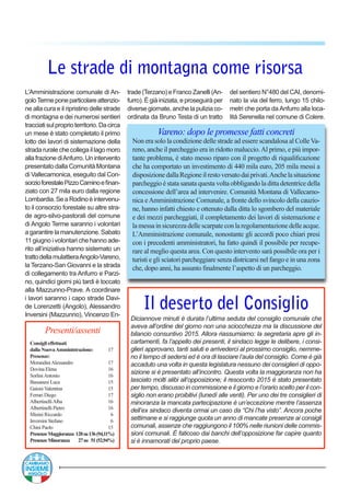 Le strade di montagna come risorsa
L’Amministrazione comunale di An-
goloTermeponeparticolareattenzio-
ne alla cura e il ripristino delle strade
di montagna e dei numerosi sentieri
tracciatisulproprioterritorio.Dacirca
un mese è stato completato il primo
lotto dei lavori di sistemazione della
stradaruralechecollegaillagomoro
allafrazionediAnfurro.Unintervento
presentato dalla Comunità Montana
di Vallecamonica, eseguito dal Con-
sorzioforestalePizzoCaminoefinan-
ziato con 27 mila euro dalla regione
Lombardia.SeaRodinoèintervenu-
to il consorzio forestale su altre stra-
de agro-silvo-pastorali del comune
di Angolo Terme saranno i volontari
a garantire la manutenzione. Sabato
11 giugno i volontari che hanno ade-
rito all’iniziativa hanno sistemato un
trattodellamulattieraAngolo-Vareno,
la Terzano-San Giovanni e la strada
di collegamento tra Anfurro e Parzi-
no, quindici giorni più tardi è toccato
alla Mazzunno-Prave. A coordinare
i lavori saranno i capo strade Davi-
de Lorenzetti (Angolo), Alessandro
Inversini (Mazzunno), Vincenzo En-
Diciannove minuti è durata l’ultima seduta del consiglio comunale che
aveva all’ordine del giorno non una sciocchezza ma la discussione del
bilancio consuntivo 2015. Allora riassumiamo: la segretaria apre gli in-
cartamenti, fa l’appello dei presenti, il sindaco legge le delibere, i consi-
glieri approvano, tanti saluti e arrivederci al prossimo consiglio, nemme-
no il tempo di sedersi ed è ora di lasciare l’aula del consiglio. Come è già
accaduto una volta in questa legislatura nessuno dei consiglieri di oppo-
sizione si è presentato all’incontro. Questa volta la maggioranza non ha
lasciato molti alibi all’opposizione; il resoconto 2015 è stato presentato
per tempo, discusso in commissione e il giorno e l’orario scelto per il con-
siglio non erano proibitivi (lunedì alle venti). Per uno dei tre consiglieri di
minoranza la mancata partecipazione è un’eccezione mentre l’assenza
dell’ex sindaco diventa ormai un caso da “Chi l’ha visto”. Ancora poche
settimane e si raggiunge quota un anno di mancate presenze ai consigli
comunali, assenze che raggiungono il 100% nelle riunioni delle commis-
sioni comunali. È faticoso dai banchi dell’opposizione far capire quanto
si è innamorati del proprio paese.
Il deserto del Consiglio
Vareno: dopo le promesse fatti concreti
Non era solo la condizione delle strade ad essere scandalosa al ColleVa-
reno, anche il parcheggio era in ridotto maluccio.Al primo, e più impor-
tante problema, è stato messo riparo con il progetto di riqualificazione
che ha comportato un investimento di 440 mila euro, 205 mila messi a
disposizionedallaRegioneilrestoversatodaiprivati.Anchelasituazione
parcheggio è stata sanata questa volta obbligando la ditta detentrice della
concessione dell’area ad intervenire. Comunità Montana di Vallecamo-
nica eAmministrazione Comunale, a fronte dello svincolo della cauzio-
ne, hanno infatti chiesto e ottenuto dalla ditta lo sgombero del materiale
e dei mezzi parcheggiati, il completamento dei lavori di sistemazione e
lamessainsicurezzadellescarpateconlaregolamentazionedelleacque.
L’Amministrazione comunale, nonostante gli accordi poco chiari presi
con i precedenti amministratori, ha fatto quindi il possibile per recupe-
rare al meglio questa area. Con questo intervento sarà possibile ora per i
turisti e gli sciatori parcheggiare senza districarsi nel fango e in una zona
che, dopo anni, ha assunto finalmente l’aspetto di un parcheggio.
trade(Terzano)eFrancoZanelli(An-
furro). É già iniziata, e proseguirà per
diverse giornate, anche la pulizia co-
ordinata da Bruno Testa di un tratto
del sentiero N°480 del CAI, denomi-
nato la via del ferro, lungo 15 chilo-
metri che porta da Anfurro alla loca-
lità Serenella nel comune di Colere.
Presenti/assenti
Consigli effettuati
dalla NuovaAmministrazione:	 17
Presenze:
MorandiniAlessandro	 17
Dovina Elena	 16
SorliniAntonio	 16
Bassanesi Luca	 15
Gaioni Valentina	 15
Ferrari Diego 	 17
AlbertinelliAlba	 16
Albertinelli Pietro	 16
Minini Riccardo	 6
Inversini Stefano	 6
Chini Paolo	 15
PresenzeMaggioranza 128su136(94,11%)
PresenzeMinoranza 27su 51(52,94%)
 