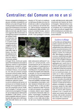 Centraline: dal Comune un no e un sì
La fiera si allarga
LaFieraMercatodell’Agricoltura,
positiva sorpresa del 2015, ver-
rà riproposta anche quest’anno,
anticipandoladiduesettimane(si
terrà la seconda domenica di ot-
tobre) per poter usufruire dell’ora
legale e, si spera, di un clima più
mite.Talerassegna,èpartital’an-
noscorso,volutafortementedalla
commissioneAgricoltura edAm-
biente e dal consigliere delegato
Diego Ferrari, come occasione
aggregativa per i pochi (ma im-
portanti)operatoriagricolirimasti
nelcomune,plasmandoilconcet-
todellafierazootecnicaproposto
fino ad una dozzina di anni pri-
ma in un evento più ampio, con-
cepito non in ottica competitiva
ma cooperativa fra gli allevatori,
conesposizionedicapidibestia-
me e un mercatino di prodotti del
settoreprimarioerelativatrasfor-
mazione. Coadiuvati da Proloco,
abbiamo constatato un inatteso
successo, aiutato fra l’altro dalla
splendida location del parco ter-
male. Ci saranno altre sorprese,
musicali e non, il venerdì ed il
sabato sera inserite nello stesso
contesto, oltre ad altre durante la
fiera stessa. Non vi resta che ve-
nire e scoprirle di persona!
Arrivanoagrappolilerichiesteperre-
alizzare centraline idroelettriche sul
territorio comunale diAngoloTerme;
mentreprocedel’ormaistoricaconte-
sa tra l’Amministrazione comunale e
IDEA Srl per la centralina nei pressi
dellazonatermalenegliultimimesisi
sono aggiunte altre tre domande. Di
conseguenzasiapronoiprocedimenti
pervalutarel’impat-
to ambientare dei
progetti presenta-
ti. La prima confe-
renzadeiservizitra
isoggetticoinvoltiri-
guarda la richiesta
di Energia srl, so-
cietà della Valle di
Scalve, che inten-
derealizzarelacen-
tralina sul Dezzo a
circa due chilome-
tri dal centro abitato
di Angolo Terme. Anche per questa
operal’Amministrazionecomunaleha
espresso, insieme a LegaAmbiente
Vallecamonica, il proprio no. Il pare-
re sfavorevole non è frutto dell’idea
di sfruttare il Dezzo, e la sua bellez-
za, non solo per produrre energia
ma anche in termini turistici. Nell’op-
posizione al progetto si sono quindi
messi in evidenza gli effetti negativi
sull’ambiente nella zona scelta dalla
società per realizzare l’opera.
La prima conferenza dei servizi si è
conclusa con la richiesta da parte di
Energia srl di sospendere la proce-
dura per presentare alcune modifi-
che al progetto. È arrivato invece il
sì del comune al progetto di “Energia
srl” per la realizzazione dell’impianto
idroelettrico “Colle Vareno”. La cen-
tralina progettata utilizzerà l’acqua ri-
lasciata dal troppo pieno dell’acque-
dotto del Colle Vareno con un salto
idraulico di 735 metri e la restituzio-
ne dell’acqua sfruttata circa due chi-
lometri più a valle in corrispondenza
con la confluenza nel torrente Dez-
zo. Tutte le strutture necessarie per
larealizzazionedellacentralina,com-
presa la condotta forzata, saranno
realizzate dalla ditta su un terreno
privato. Cosa guadagna il comune
dalla realizzazione dell’opera? L’ac-
cordo con i privati prevede, come
compensazione per la costruzione
della centralina, la realizzazione di
un parcheggio pubblico nella frazio-
nediMazzunno.Inparticolarenelpri-
mo lotto del progetto sarà realizzato,
e riempito, un muro di contenimento
che allarga il parcheggio antistante il
cimitero del paese.
Con la seconda parte dell’intervento
l’areasaràasfaltata,recintataedota-
ta di segnaletica orizzontale e verti-
cale. Questa la richiesta del comune
di Angolo Terme, si deve poi atten-
dere la valutazione delle Provincia,
o di altri enti preposti, che potrebbe-
ro chiedere ulteriori opere mitigatri-
ci sul territorio interessato dalla cen-
tralina. Il parcheggio, progettato da
Energia srl, dovrà essere completa-
to entro un anno dalla data di allac-
cio del nuovo impianto idroelettrico
a patto dell’ottenimento della tariffa
incentivante del Gestore dei Servi-
zi Energetici. Naturlamente la rea-
lizzazione della centralina è legata
al complesso iter di autorizzazioni
che vede coinvolti più soggetti oltre
all’Amministrazione comunale quin-
di non è scontato che, alla fine, la si
possa realizzare.
 