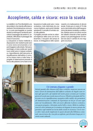 C A M B I A M O I N S I E M E A N G O L O
Un’entrata elegante e gentile
Iniziati quando alla chiusura dell’anno scolastico mancava ancora un
mese i lavori di sistemazione dell’edificio scolastico di Angolo sono or-
mai agli sgoccioli e gli studenti del nostro paese avranno per il primo
giorno di scuola una scuola nuoca di zecca. Obiettivo principale dell’in-
tervento era la riqualificazione energetica dello stabile che permetterà
all’Amministrazione comunale di risparmiare un bel po’di euro ogni
anno sul riscaldamento. Oltre ad essere efficiente il plesso scolastico,
con questo progetto, è diventato anche bello e sicuro. Bella la combina-
zione di colori adottata per la struttura ed elegante la nuova entrata che
garantisce agli studenti un’uscita dalla scuola in sicurezza. Con lo stes-
so stile è stato anche migliorato lo spazio davanti alla biblioteca comu-
nale; una terrazza che, resa più accogliente, può diventare luogo per ri-
stretti eventi culturali.
LaviabilitàinviaTimoBortolottièuno
dei problemi che intende affrontare e
risolverel’Amministrazionecomuna-
le. Le auto parcheggiate su questa
strada la restringono rendendo peri-
coloso il passaggio dei pedoni e, so-
prattutto, difficoltoso il passaggio dei
mezzi di soccorso.
La situazione si risolve mettendo a
disposizione dei residenti posti auto
in zone vicine convincendoli a non
parcheggiare sulla strada. Nel piano
parcheggi un’area scelta per questi
nuovi posti auto è il plesso scolasti-
co. Approfittando dell’intervento di
riqualificazione dell’edificio il comu-
ne ha messo mano a tutta l’area. Il
progetto di sistemazione prevede di
fianco alla palestra comunale la rea-
Accogliente, calda e sicura: ecco la scuola
lizzazione di sette posti auto. L’area
scolastica, tutta delimitata da una
nuova ringhiera, sarà quindi ristretta
spostando il cancello di entrata vici-
no alla palestra.
Il progetto prevede anche la video-
sorveglianza della zona con tre te-
lecamere, il recupero del campo di
bocce, la tinteggiatura dello spazio
coperto e la realizzazione di alcune
aiuole. Il tutto per un costo di 15 mila
euroeterminatoprimadell’inaugura-
zione del plesso scolastico a settem-
bre.Adesso serve uno sforzo anche
dei cittadini chiamati a fare qualche
passo in più parcheggiando non lon-
tani da casa in cambio di una mag-
giore sicurezza.
 