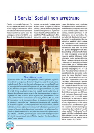 CalailcontributodelloStatomailCo-
munediAngolononarretradiunpas-
so sull’impegno rilevante nei servizi
per i cittadini. Numerose le iniziative
messi in cantiere lo scorso anno che
proseguono anche nel 2016; sono
dieci gli utenti seguiti dal servizio di
assistenzamedianteilcustodesocia-
le del comune. Il progetto di informa-
zionesuipercolidelwebèproseguito
con l’incontro promosso in primave-
ra con il Sostituto Procuratore di Bre-
sciaDottorAmbrogioCassiani.Ilfon-
do amico, creato con le indennità di
I Servizi Sociali non arretrano
Stop ai Gran premi
I cittadini vivono con una certa sofferenza e preoccupazione le gare di
velocità che si svolgono a diverse ore del giorno lungo la strada princi-
pale diAngolo. Da un lato il semaforo ha messo una pezza alla difficoltà
di passaggio nella strettoia della provinciale ma, come effetto collatera-
le, ha stimolato la voglia di correre veloci degli automobilisti che, vista
la strada libera, accelerano senza freni. Quando questa scelta viene ef-
fettuata da pullman e autotreni pericoli e timori aumentano in maniera
esponenziale. Due le strade, messe in pratica nei prossimi mesi, scelte
dall’Amministrazione comunale per risolvere il problema. Da una parte
la prevenzione con la sistemazione lungo la strada provinciale di alcu-
ni dissuasori concordati con l’Amministrazione provinciale e segnalati
in maniera adeguata. Siccome è prevedibile che questa misura, almeno
all’inizio, non sarà sufficiente si pensa anche ad un’azione repressiva. Il
comune di Angolo sta definendo una convenzione con altri comuni per
l’utilizzo dei rilevatori di velocità con il supporto di altri agenti di poli-
zia urbana. L’obiettivo finale non è fare cassa con le multe per eccesso
di velocità ma educare gli automobilisti a rispettare il codice della stra-
da nel centro abitato.
carica del sindaco e dei consiglieri
di maggioranza, ha sostenuto alcuni
nuclei familiari in difficoltà economi-
ca. Aiuti concreti come i cesti di so-
lidarietà, iniziativa promossa in col-
laborazione con la parrocchia, che
permettono la distribuzione di pacchi
alimentari nel nostro paese. Sempre
nel settore sociale la collaborazione
con l’assistente sociale ha permes-
so di risolvere numerosi casi trascu-
rati nel corso degli anni. Per ovvia-
re a qualche disagio provocato dalla
chiusuradegliambulatorinellefrazio-
ni è stato predisposto un servizio di
trasporto gratuito utilizzando l’auto-
vettura del centro anziani di Angolo
Terme.L’assessoratoaiservizisocia-
li ha sostenuto la campagna di sen-
sibilizzazione, per la partecipazione
al bando del servizio civile rivolto ai
giovanidietàcompresatrai 18 e i 28
anni. Peccato che l’opportunità non
sia stata colta dai giovani del nostro
paese che hanno disertato il bando
forse per una scarsa informazione.
Sarà per il prossimo anno con una
campagna informativa più capillare.
Per combattere l’emergenza lavoro,
conilcontributodellaComunitàMon-
tanadiVallecamonica,lagiuntaripro-
pone i voucher lavoro, quaranta ore
di attività compensate con 400 euro
lordi. Lavoratori disoccupati, in cas-
sa integrazione o in mobilità saran-
no impiegati dal comune nei servizi
di pulizia delle strade, dei parchi co-
munali, degli edifici pubblici, servizi
in occasione di manifestazioni spor-
tive e culturali e lavori di emergenza
o solidarietà. Sul fronte lavoro contri-
buisce anche il“Fondo amico” che fi-
nanzial’attivitàdicustodiaelapulizia
dellapalestracomunale,lavoroocca-
sionale retribuito con voucher lavoro
per un totale di 5.000 euro.
 