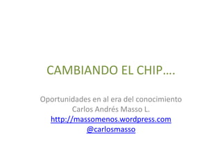 CAMBIANDO EL CHIP…. Oportunidades en al era del conocimiento Carlos Andrés Masso L. http://massomenos.wordpress.com @carlosmasso 